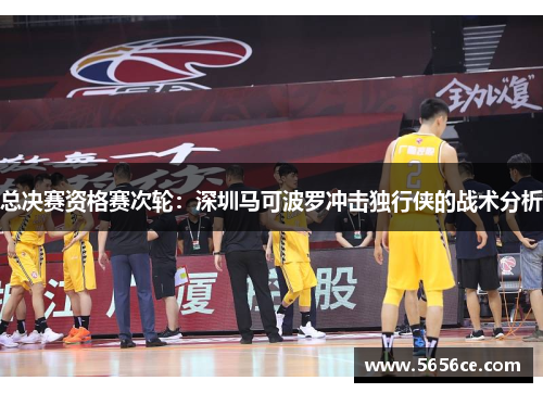 总决赛资格赛次轮：深圳马可波罗冲击独行侠的战术分析